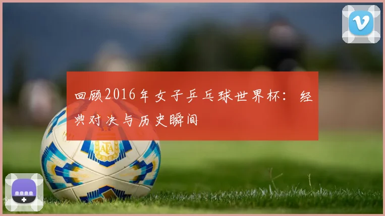 回顾2016年女子乒乓球世界杯：经典对决与历史瞬间