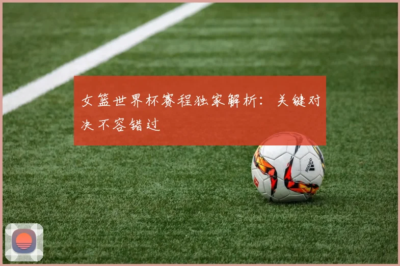 女篮世界杯赛程独家解析：关键对决不容错过