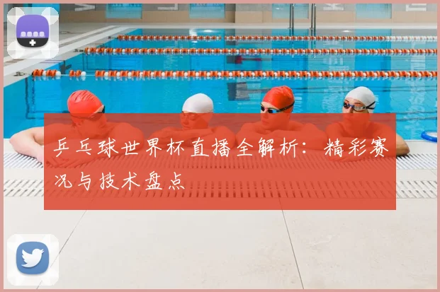 乒乓球世界杯直播全解析：精彩赛况与技术盘点