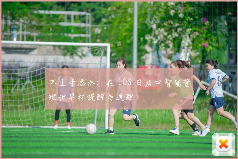 不止于添加：在 iOS 日历中智能管理世界杯提醒与追踪