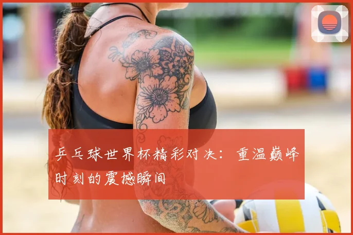乒乓球世界杯精彩对决：重温巅峰时刻的震撼瞬间