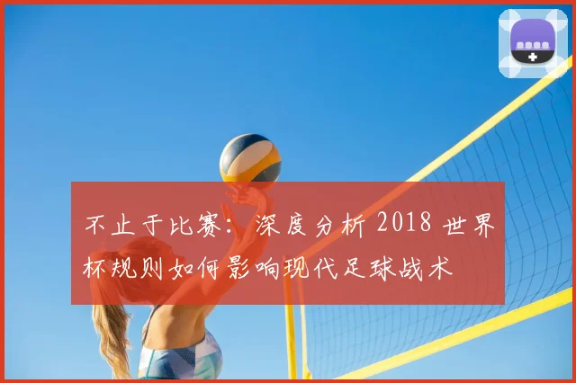 不止于比赛：深度分析 2018 世界杯规则如何影响现代足球战术
