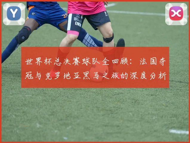 世界杯总决赛球队全回顾：法国夺冠与克罗地亚黑马之旅的深度分析