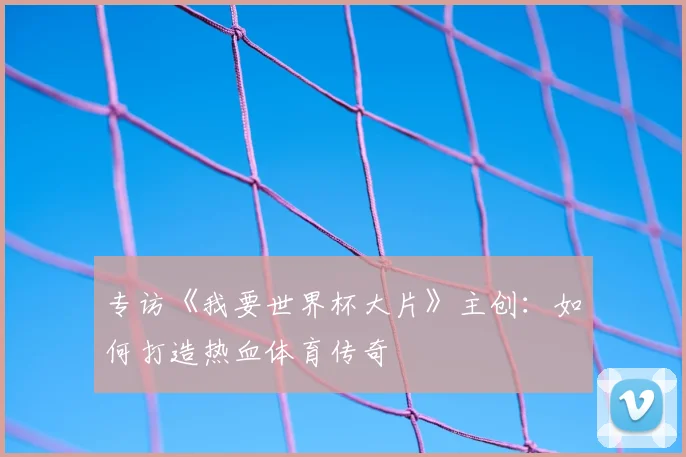 专访《我要世界杯大片》主创:如何打造热血体育传奇