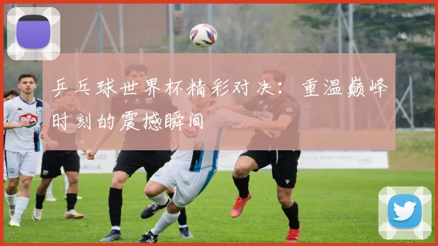 乒乓球世界杯精彩对决：重温巅峰时刻的震撼瞬间