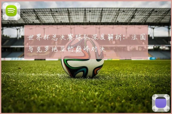 世界杯总决赛球队深度解析：法国与克罗地亚的巅峰对决