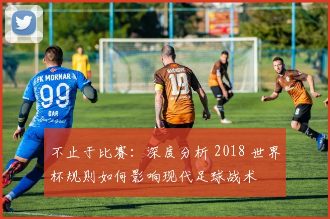 不止于比赛：深度分析 2018 世界杯规则如何影响现代足球战术