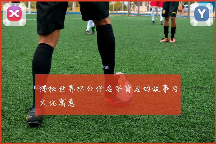 揭秘世界杯公仔名字背后的故事与文化寓意