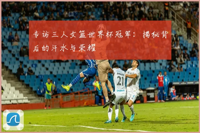 专访三人女篮世界杯冠军：揭秘背后的汗水与荣耀