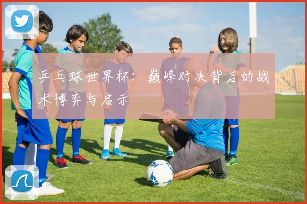 乒乓球世界杯：巅峰对决背后的战术博弈与启示