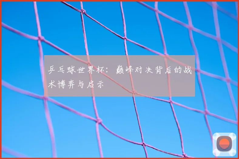 乒乓球世界杯：巅峰对决背后的战术博弈与启示