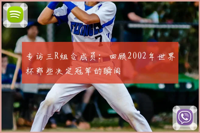 专访三R组合成员:回顾2002年世界杯那些决定冠军的瞬间